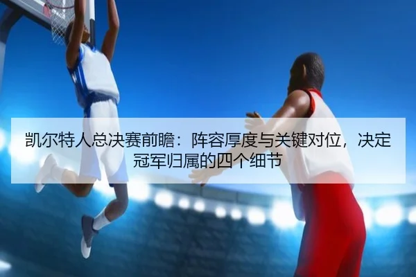 凯尔特人总决赛前瞻：阵容厚度与关键对位，决定冠军归属的四个细节