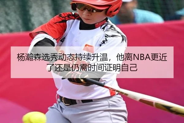 杨瀚森选秀动态持续升温，他离NBA更近了还是仍需时间证明自己